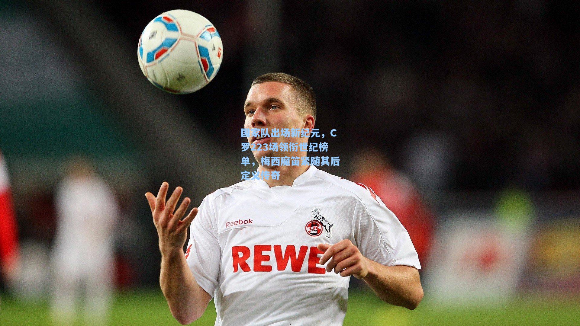 国家队出场新纪元,C罗223场领衔世纪榜单,梅西魔笛紧随其后定义传奇